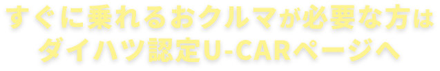 すぐに乗れるおクルマが必要な方はダイハツ認定U-CARページへ